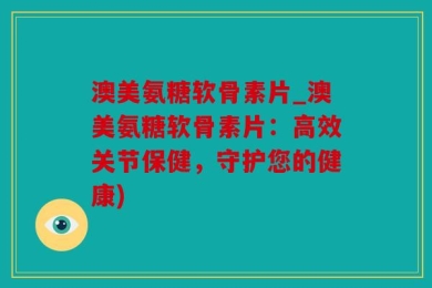 澳美氨糖软骨素片_澳美氨糖软骨素片：高效关节保健，守护您的健康)