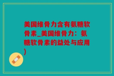 美国维骨力含有氨糖软骨素_美国维骨力：氨糖软骨素的益处与应用)