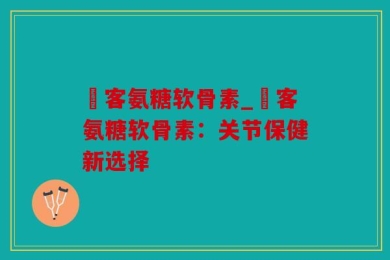 栢客氨糖软骨素_栢客氨糖软骨素：关节保健新选择