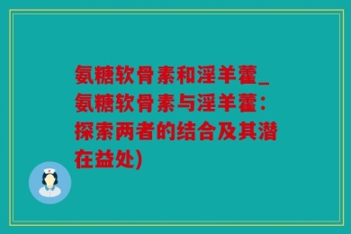 氨糖软骨素和淫羊藿_氨糖软骨素与淫羊藿：探索两者的结合及其潜在益处)