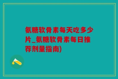 氨糖软骨素每天吃多少片_氨糖软骨素每日推荐剂量指南)