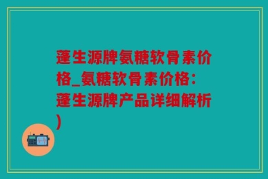 蓬生源牌氨糖软骨素价格_氨糖软骨素价格：蓬生源牌产品详细解析)