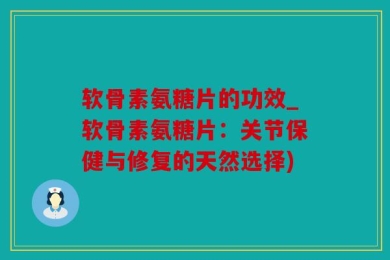 软骨素氨糖片的功效_软骨素氨糖片：关节保健与修复的天然选择)