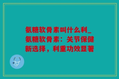 氨糖软骨素叫什么利_氨糖软骨素：关节保健新选择，利重功效显著