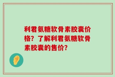 利君氨糖软骨素胶囊价格？了解利君氨糖软骨素胶囊的售价？