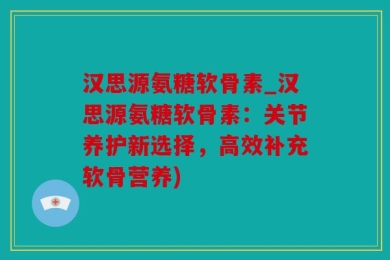 汉思源氨糖软骨素_汉思源氨糖软骨素：关节养护新选择，高效补充软骨营养)