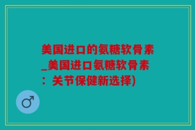 美国进口的氨糖软骨素_美国进口氨糖软骨素：关节保健新选择)