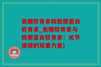 氨糖软骨素和胶原蛋白软骨素_氨糖软骨素与胶原蛋白软骨素：关节保健的双重力量)
