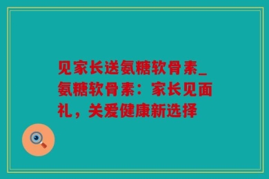 见家长送氨糖软骨素_氨糖软骨素：家长见面礼，关爱健康新选择