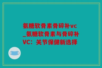 氨糖软骨素骨碎补vc_氨糖软骨素与骨碎补VC：关节保健新选择