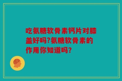吃氨糖软骨素钙片对膝盖好吗?氨糖软骨素的作用你知道吗？