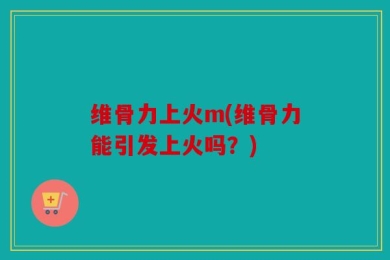 维骨力上火m(维骨力能引发上火吗？)