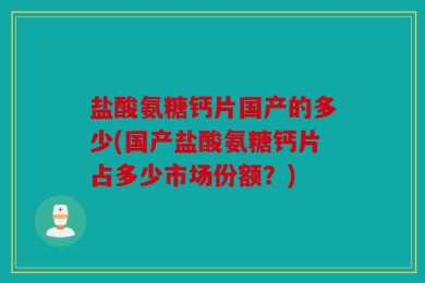 盐酸氨糖钙片国产的多少(国产盐酸氨糖钙片占多少市场份额？)