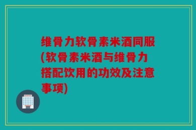 维骨力软骨素米酒同服(软骨素米酒与维骨力搭配饮用的功效及注意事项)