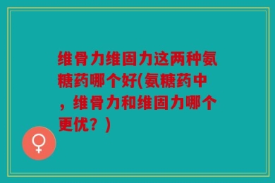 维骨力维固力这两种氨糖药哪个好(氨糖药中，维骨力和维固力哪个更优？)