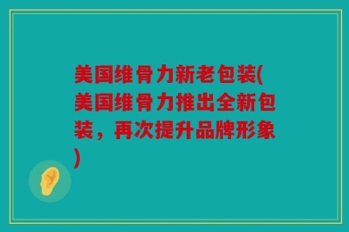 美国维骨力新老包装(美国维骨力推出全新包装，再次提升品牌形象)