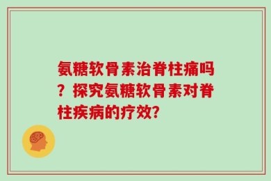 氨糖软骨素治脊柱痛吗？探究氨糖软骨素对脊柱疾病的疗效？