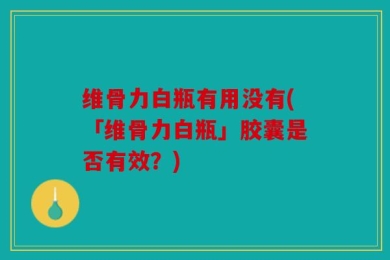 维骨力白瓶有用没有(「维骨力白瓶」胶囊是否有效？)