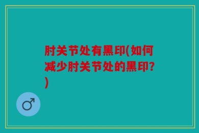 肘关节处有黑印(如何减少肘关节处的黑印？)