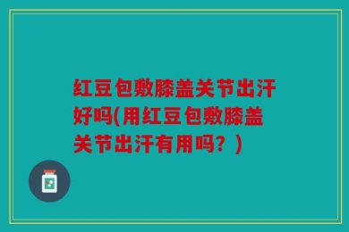 红豆包敷膝盖关节出汗好吗(用红豆包敷膝盖关节出汗有用吗？)