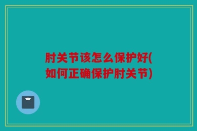 肘关节该怎么保护好(如何正确保护肘关节)