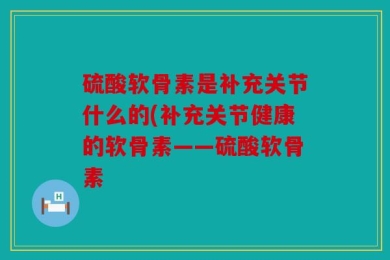 硫酸软骨素是补充关节什么的(补充关节健康的软骨素——硫酸软骨素