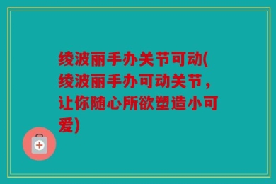 绫波丽手办关节可动(绫波丽手办可动关节，让你随心所欲塑造小可爱)