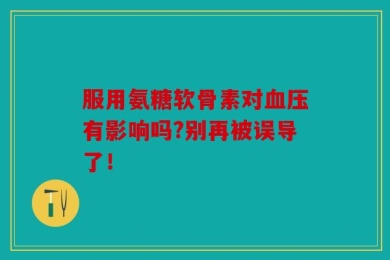 服用氨糖软骨素对血压有影响吗?别再被误导了！