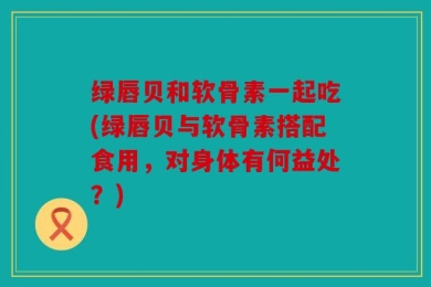 绿唇贝和软骨素一起吃(绿唇贝与软骨素搭配食用，对身体有何益处？)