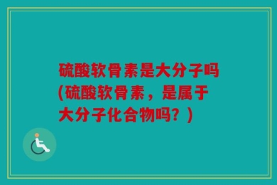 硫酸软骨素是大分子吗(硫酸软骨素，是属于大分子化合物吗？)