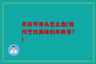 羊关节骨头怎么盘(如何烹饪美味的羊肩骨？)