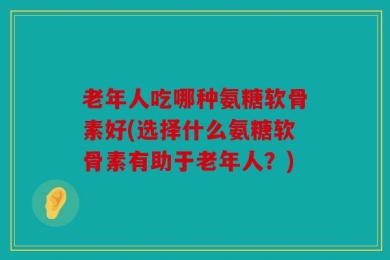 老年人吃哪种氨糖软骨素好(选择什么氨糖软骨素有助于老年人？)