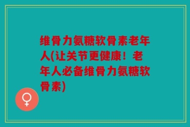 维骨力氨糖软骨素老年人(让关节更健康！老年人必备维骨力氨糖软骨素)