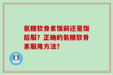 氨糖软骨素饭前还是饭后服？正确的氨糖软骨素服用方法？