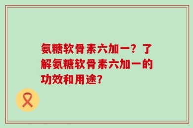 氨糖软骨素六加一？了解氨糖软骨素六加一的功效和用途？