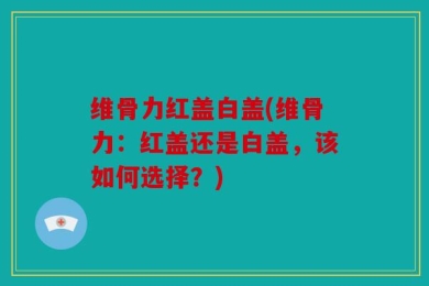 维骨力红盖白盖(维骨力：红盖还是白盖，该如何选择？)