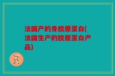 法国产的骨胶原蛋白(法国生产的胶原蛋白产品)