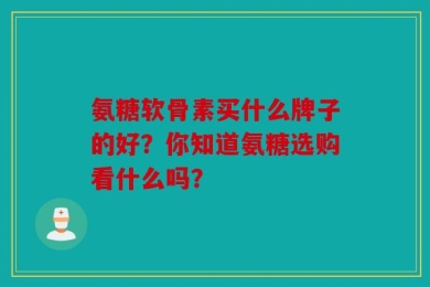 氨糖软骨素买什么牌子的好？你知道氨糖选购看什么吗？