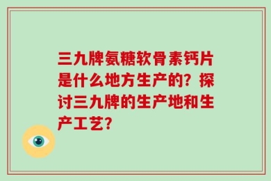三九牌氨糖软骨素钙片是什么地方生产的？探讨三九牌的生产地和生产工艺？