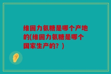 维固力氨糖是哪个产地的(维固力氨糖是哪个国家生产的？)