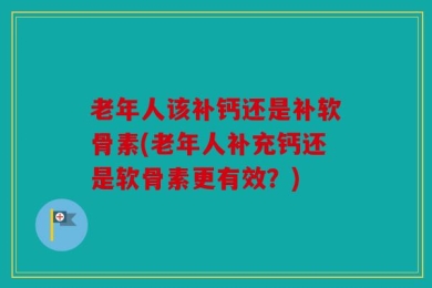 老年人该补钙还是补软骨素(老年人补充钙还是软骨素更有效？)
