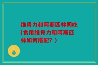 维骨力和阿斯匹林同吃(食用维骨力和阿斯匹林如何搭配？)