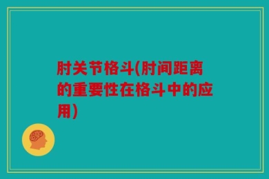 肘关节格斗(肘间距离的重要性在格斗中的应用)