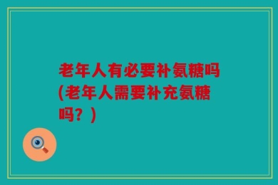 老年人有必要补氨糖吗(老年人需要补充氨糖吗？)