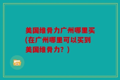 美国维骨力广州哪里买(在广州哪里可以买到美国维骨力？)