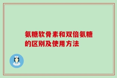 氨糖软骨素和双倍氨糖的区别及使用方法