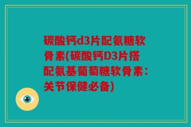 碳酸钙d3片配氨糖软骨素(碳酸钙D3片搭配氨基葡萄糖软骨素：关节保健必备)