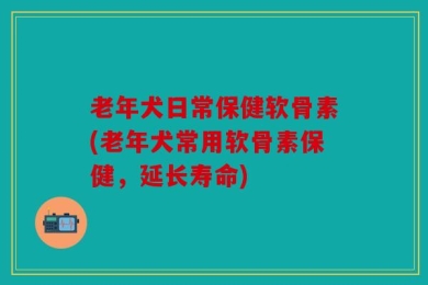 老年犬日常保健软骨素(老年犬常用软骨素保健，延长寿命)