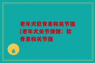 老年犬软骨素和关节强(老年犬关节保健：软骨素和关节强