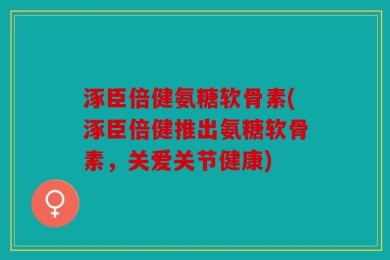涿臣倍健氨糖软骨素(涿臣倍健推出氨糖软骨素，关爱关节健康)